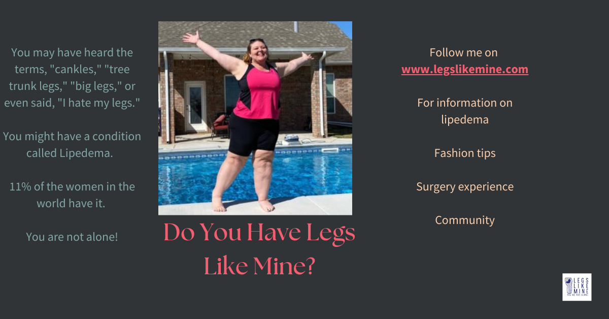 Do you have legs like mine? You may have heard the terms cankles, tree trunk legs, big legs, or even said I hate my legs. You might have a condition called lipedema. 11% of the women in the world have it. You are not alone. Follow me on www.legslikemine.com for information on lipedema, fashion tips, surgery experience community.
