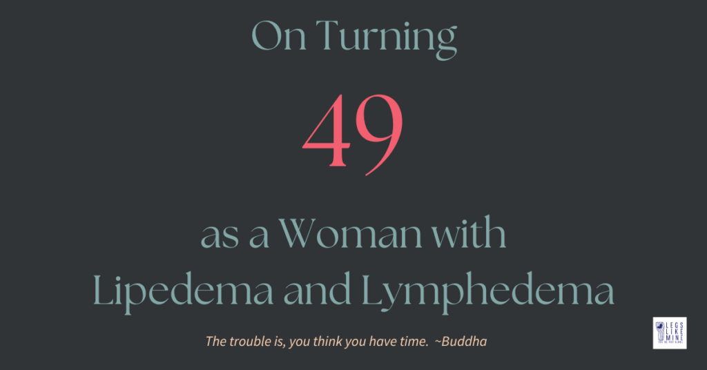 On Turning 49 as a woman with lipedema and lymphedema. The trouble is, you think you have time. Buddha.