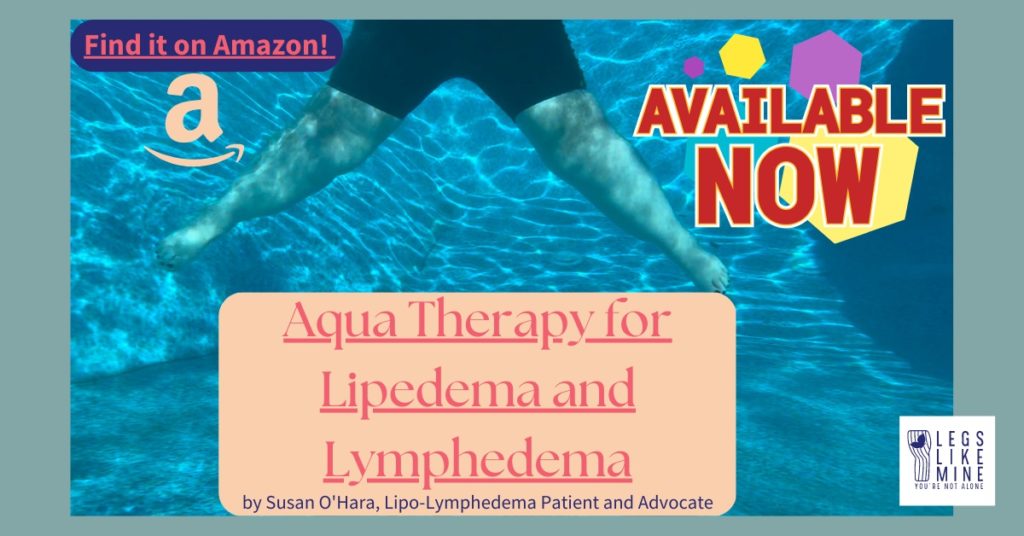 Find it on Amazon. Aqua Therapy for Lipedema and Lymphedema. Available now! By Susan O'Hara, Lipo-Lymphedema Patient and Advocate.